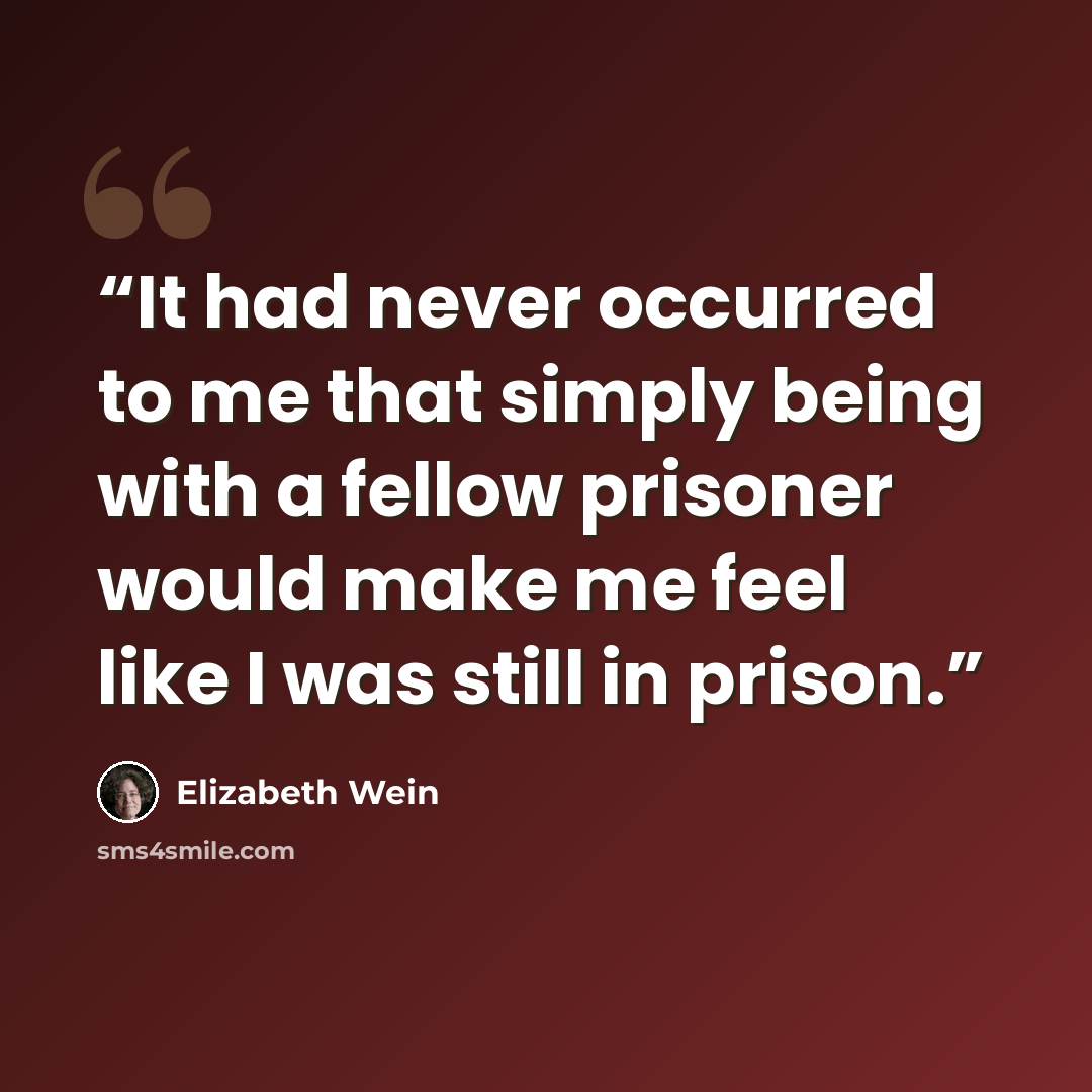 “It had never occurred to me that simply being with a fellow prisoner would make me feel like I was still in prison.” quote by Elizabeth Wein