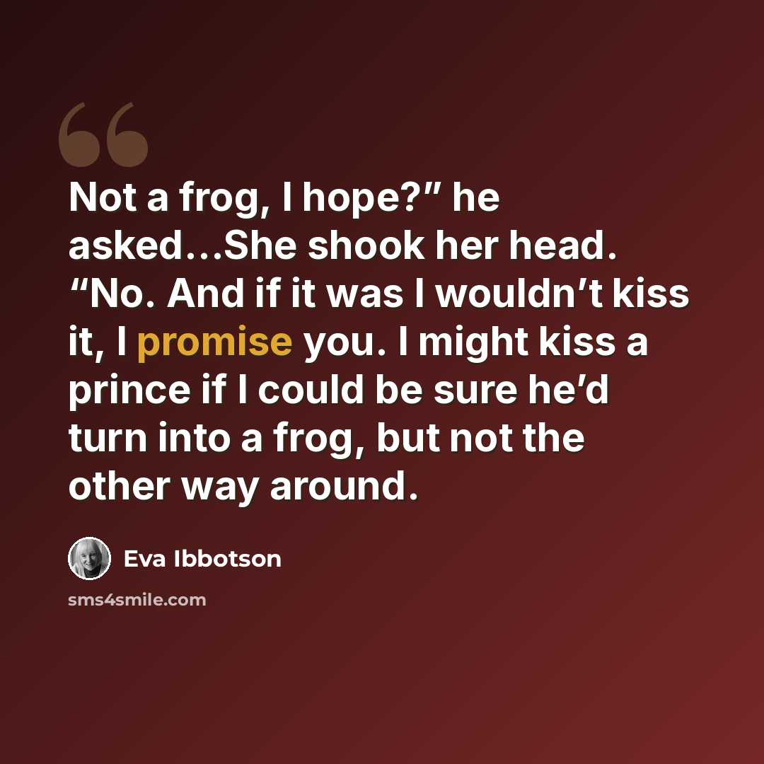 “Not a frog, I hope?” he asked…She shook her head. “No. And if it was I wouldn’t kiss it, I promise you. I might kiss a prince if I could be sure he’d turn into a frog, but not the other way around.” quote by Eva Ibbotson