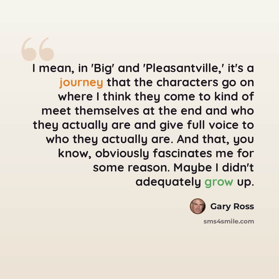 “I mean, in 'Big' and 'Pleasantville,' it's a journey that the characters go on where I think they come to kind of meet themselves at the end and who they actually are and give full voice to who they actually are. And that, you know, obviously fascinates me for some reason. Maybe I didn't…” quote by Gary Ross