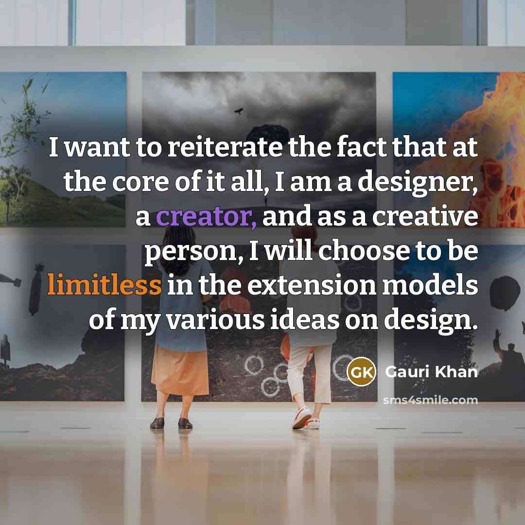 “I want to reiterate the fact that at the core of it all, I am a designer, a creator, and as a creative person, I will choose to be limitless in the extension models of my various ideas on design.” quote by Gauri Khan