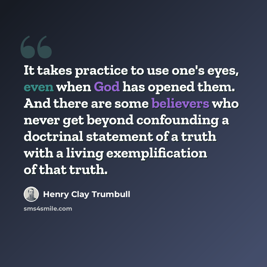 “It takes practice to use one's eyes, even when God has opened them. And there are some believers who never get beyond confounding a doctrinal statement of a truth with a living exemplification of that truth.” quote by Henry Clay Trumbull