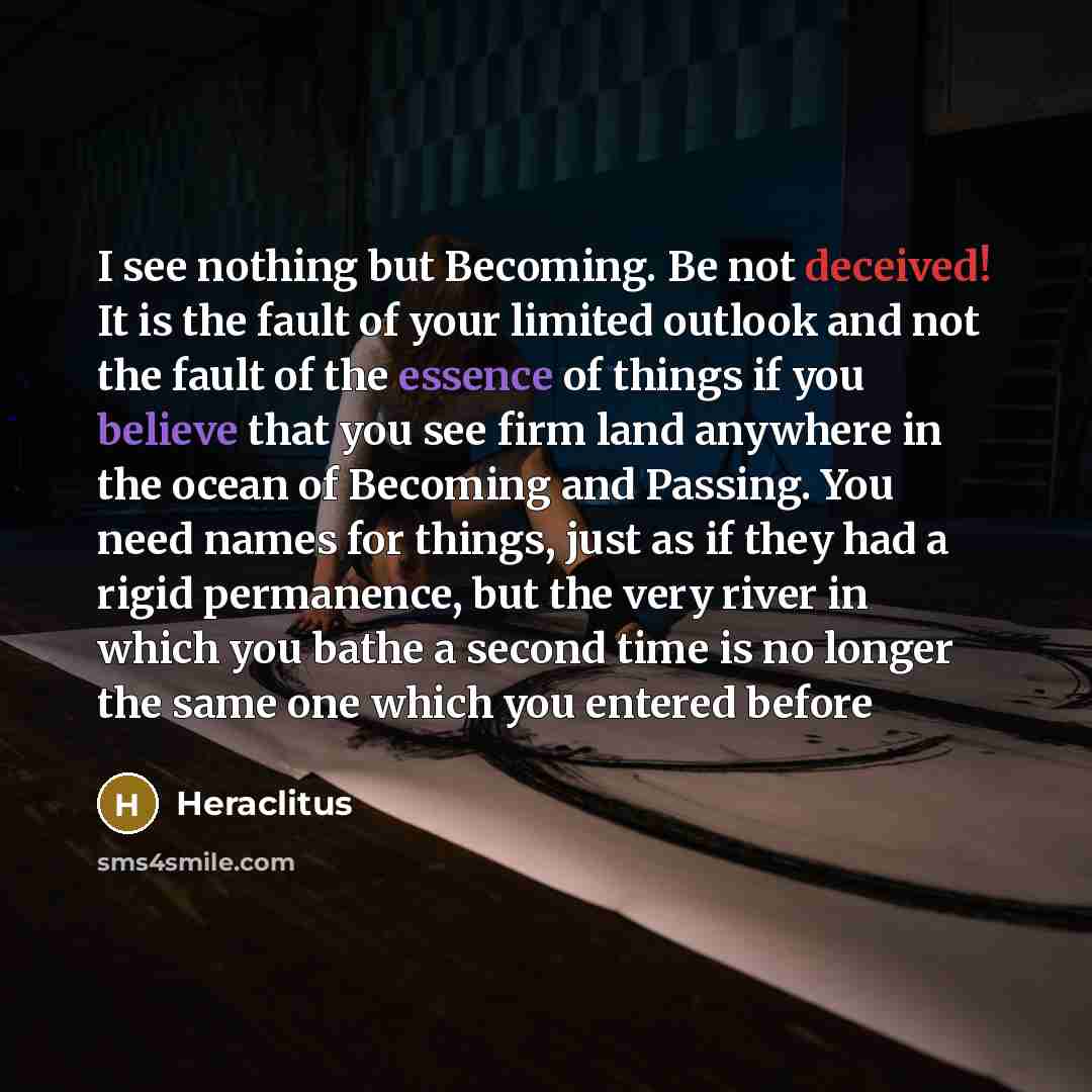 “I see nothing but Becoming. Be not deceived! It is the fault of your limited outlook and not the fault of the essence of things if you believe that you see firm land anywhere in the ocean of Becoming and Passing. You need names for things, just as if they had a rigid permanence, but the very river…” quote by Heraclitus