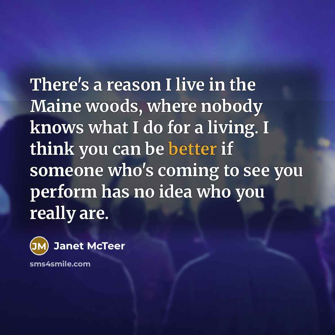 “There's a reason I live in the Maine woods, where nobody knows what I do for a living. I think you can be better if someone who's coming to see you perform has no idea who you really are.” quote by Janet McTeer