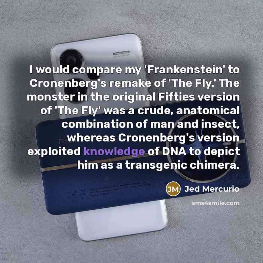“I would compare my 'Frankenstein' to Cronenberg's remake of 'The Fly.' The monster in the original Fifties version of 'The Fly' was a crude, anatomical combination of man and insect, whereas Cronenberg's version exploited knowledge of DNA to depict him as a transgenic chimera.” quote by Jed Mercurio