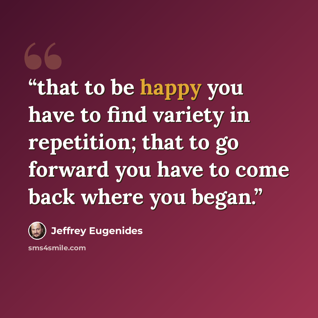 “that to be happy you have to find variety in repetition; that to go forward you have to come back where you began.” quote by Jeffrey Eugenides