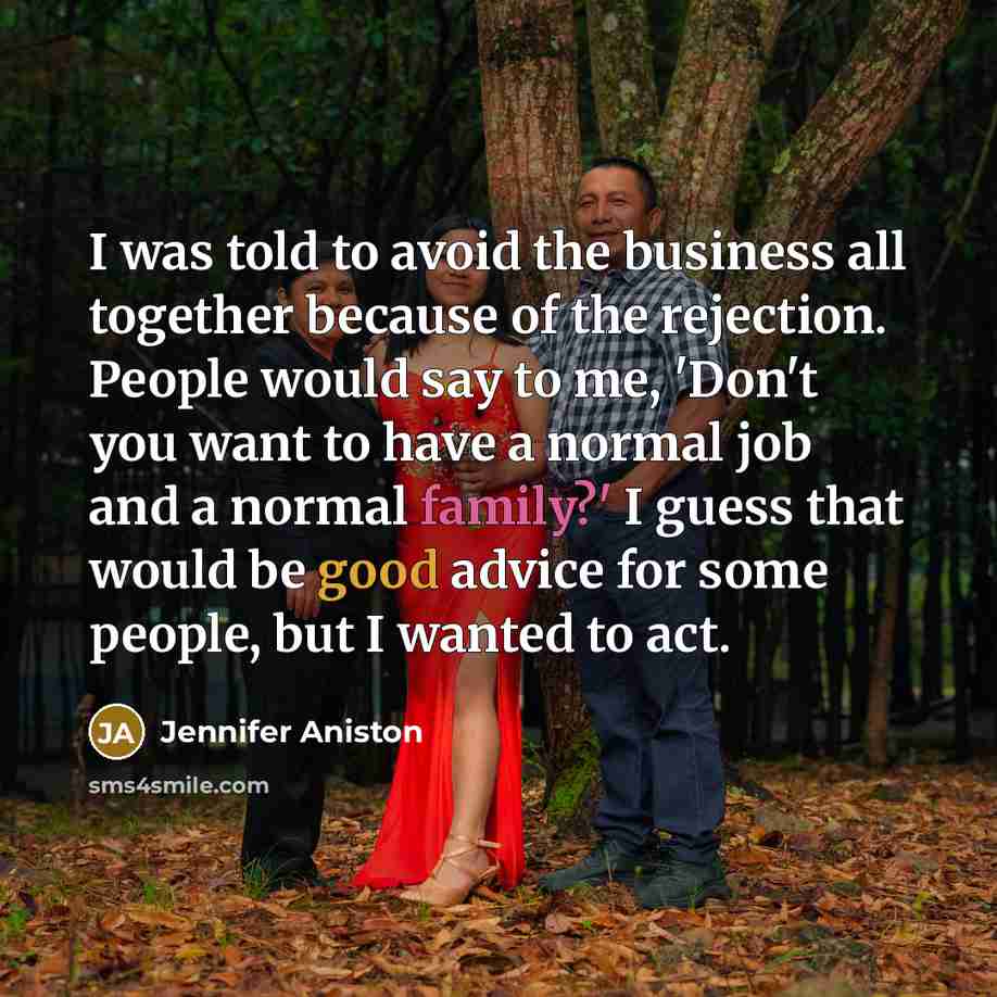 “I was told to avoid the business all together because of the rejection. People would say to me, 'Don't you want to have a normal job and a normal family?' I guess that would be good advice for some people, but I wanted to act.” quote by Jennifer Aniston