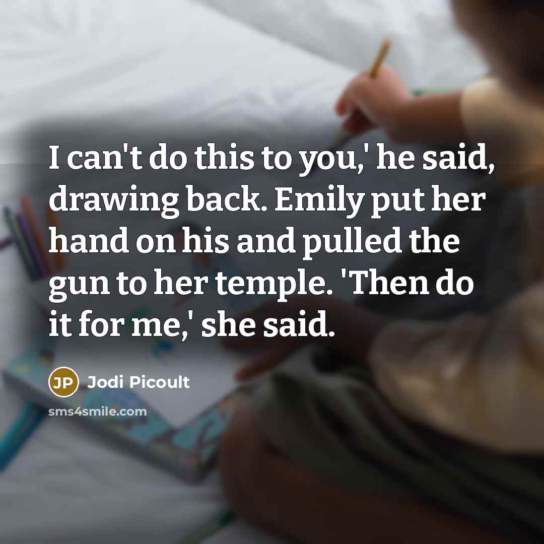 “I can't do this to you,' he said, drawing back. Emily put her hand on his and pulled the gun to her temple. 'Then do it for me,' she said.” quote by Jodi Picoult
