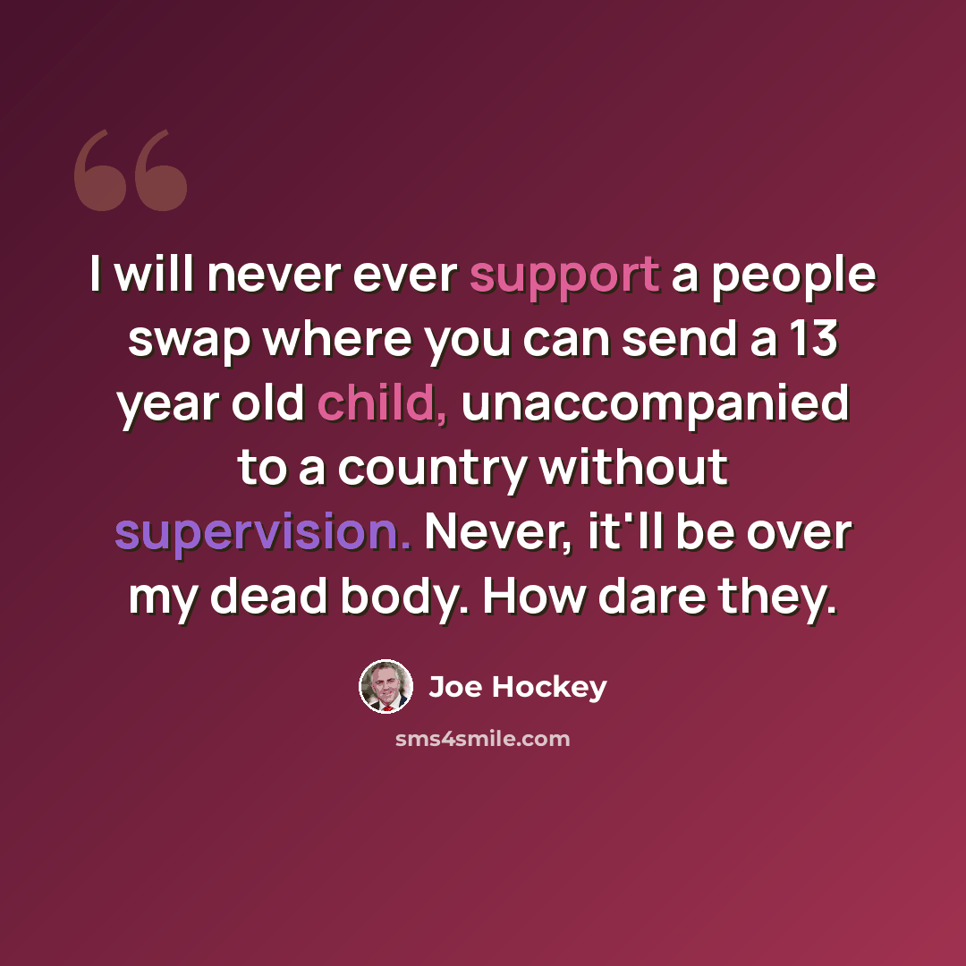 “I will never ever support a people swap where you can send a 13 year old child, unaccompanied to a country without supervision. Never, it'll be over my dead body. How dare they.” quote by Joe Hockey