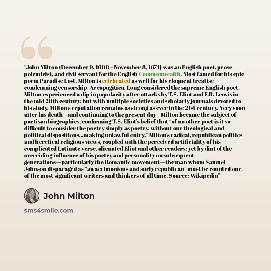 “John Milton (December 9, 1608 – November 8, 1674) was an English poet, prose polemicist, and civil servant for the English Commonwealth. Most famed for his epic poem Paradise Lost, Milton is celebrated as well for his eloquent treatise condemning censorship, Areopagitica. Long considered the…” quote by John Milton
