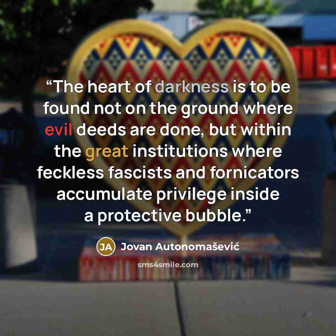 “The heart of darkness is to be found not on the ground where evil deeds are done, but within the great institutions where feckless fascists and fornicators accumulate privilege inside a protective bubble.” quote by Jovan Autonomašević