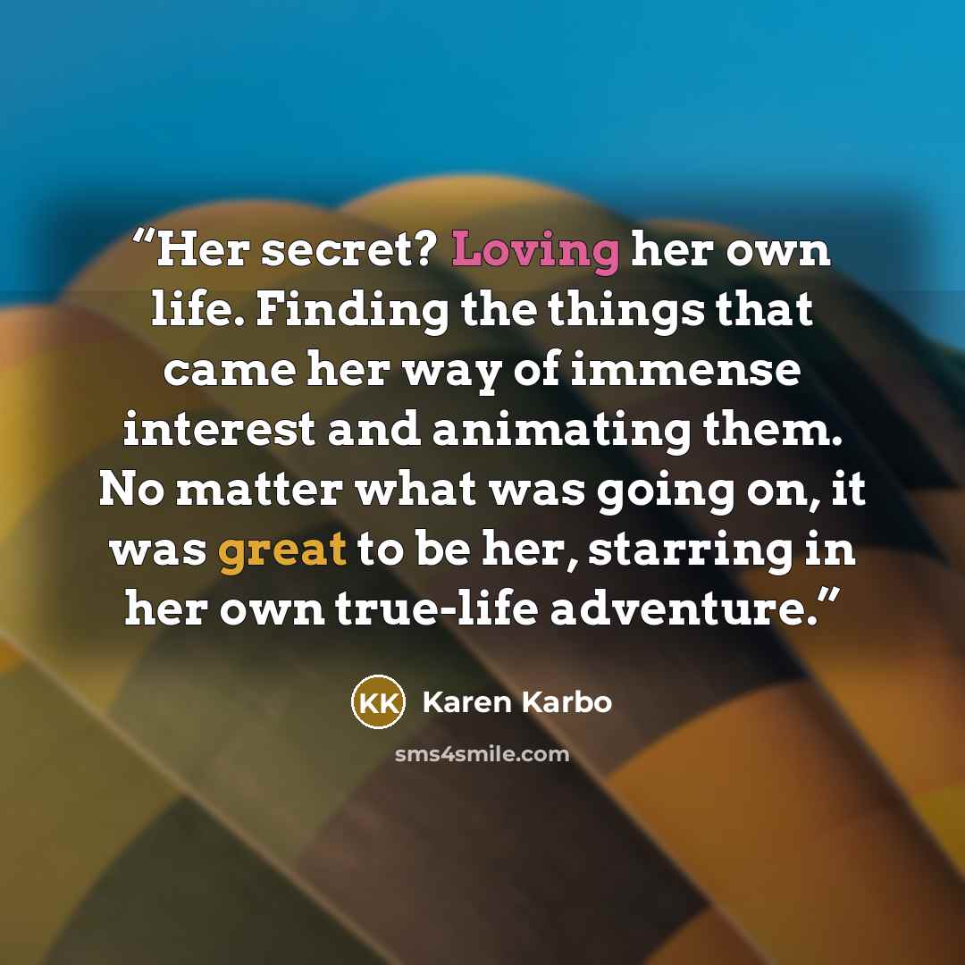 “Her secret? Loving her own life. Finding the things that came her way of immense interest and animating them. No matter what was going on, it was great to be her, starring in her own true-life adventure.” quote by Karen Karbo