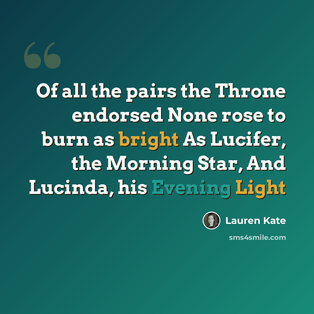 “Of all the pairs the Throne endorsed None rose to burn as bright As Lucifer, the Morning Star, And Lucinda, his Evening Light” quote by Lauren Kate