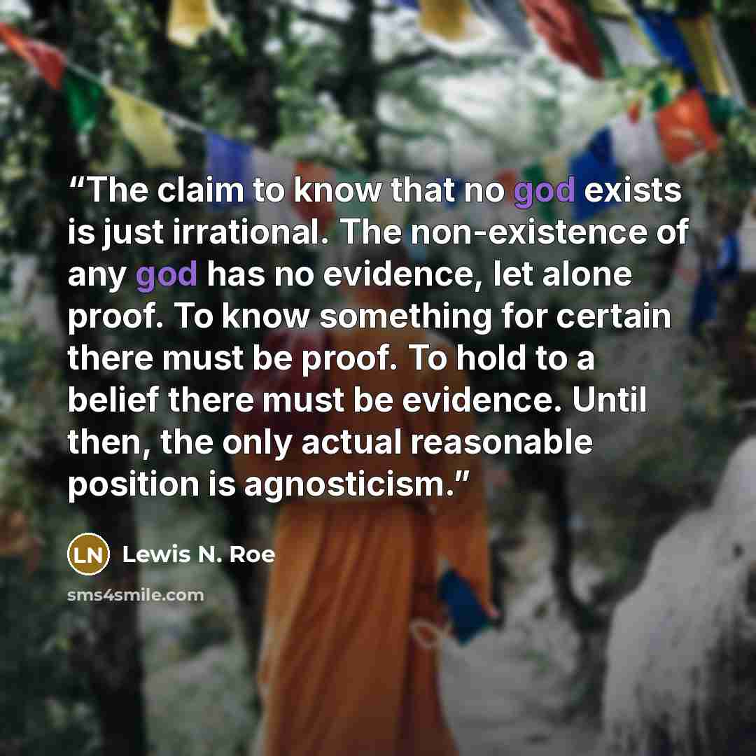 “The claim to know that no god exists is just irrational. The non-existence of any god has no evidence, let alone proof. To know something for certain there must be proof. To hold to a belief there must be evidence. Until then, the only actual reasonable position is agnosticism.” quote by Lewis N. Roe