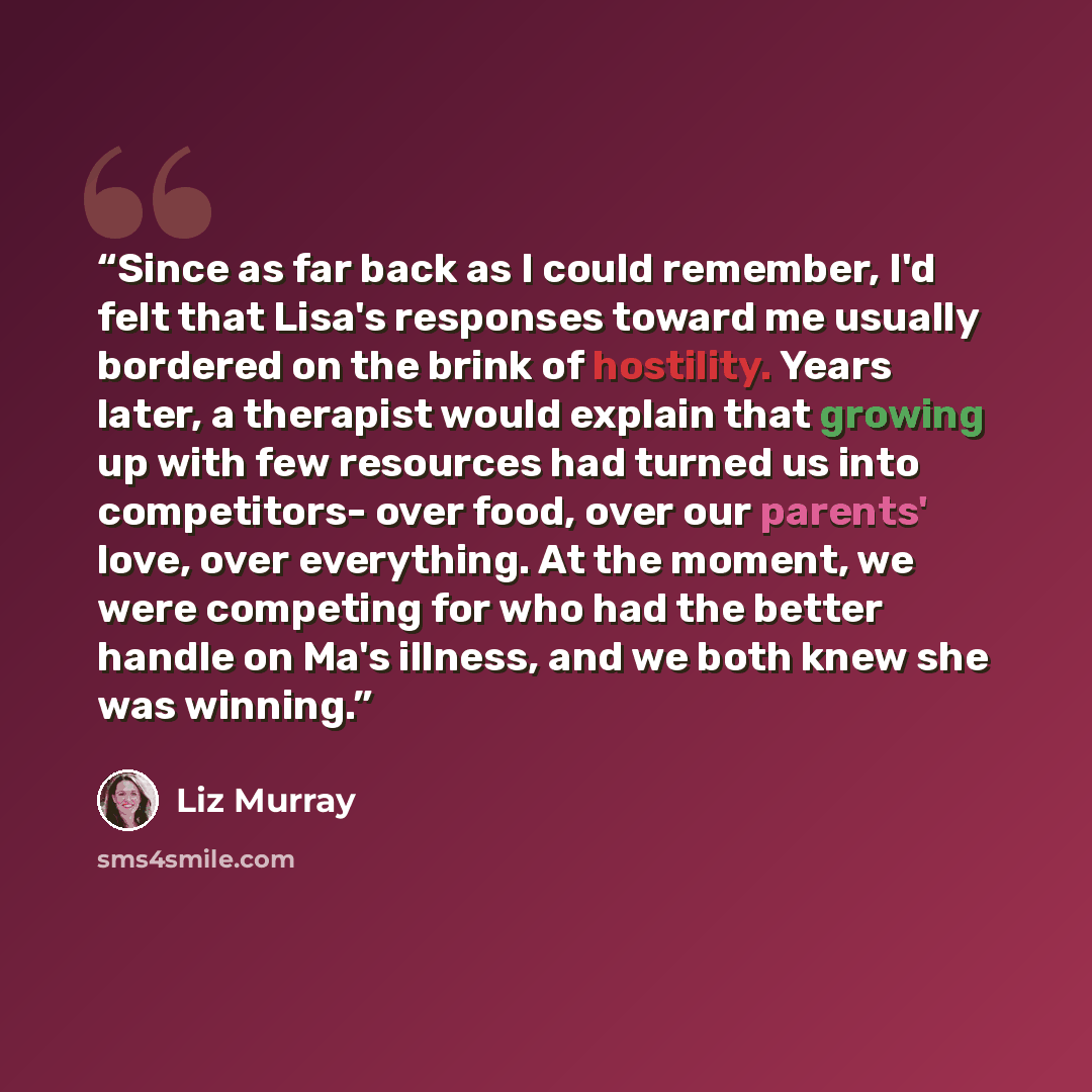 “Since as far back as I could remember, I'd felt that Lisa's responses toward me usually bordered on the brink of hostility. Years later, a therapist would explain that growing up with few resources had turned us into competitors- over food, over our parents' love, over everything. At the moment…” quote by Liz Murray