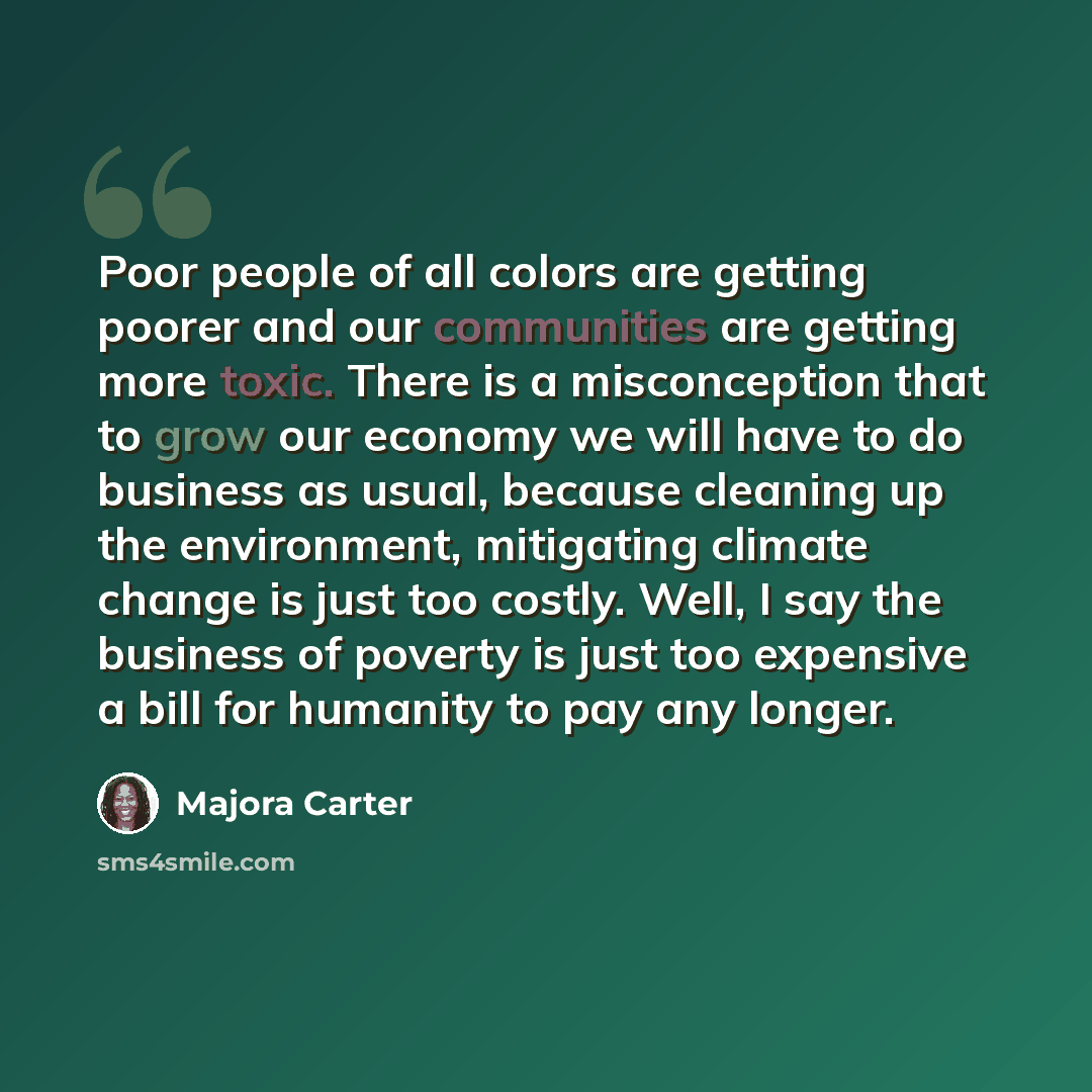 “Poor people of all colors are getting poorer and our communities are getting more toxic. There is a misconception that to grow our economy we will have to do business as usual, because cleaning up the environment, mitigating climate change is just too costly. Well, I say the business of poverty is…” quote by Majora Carter