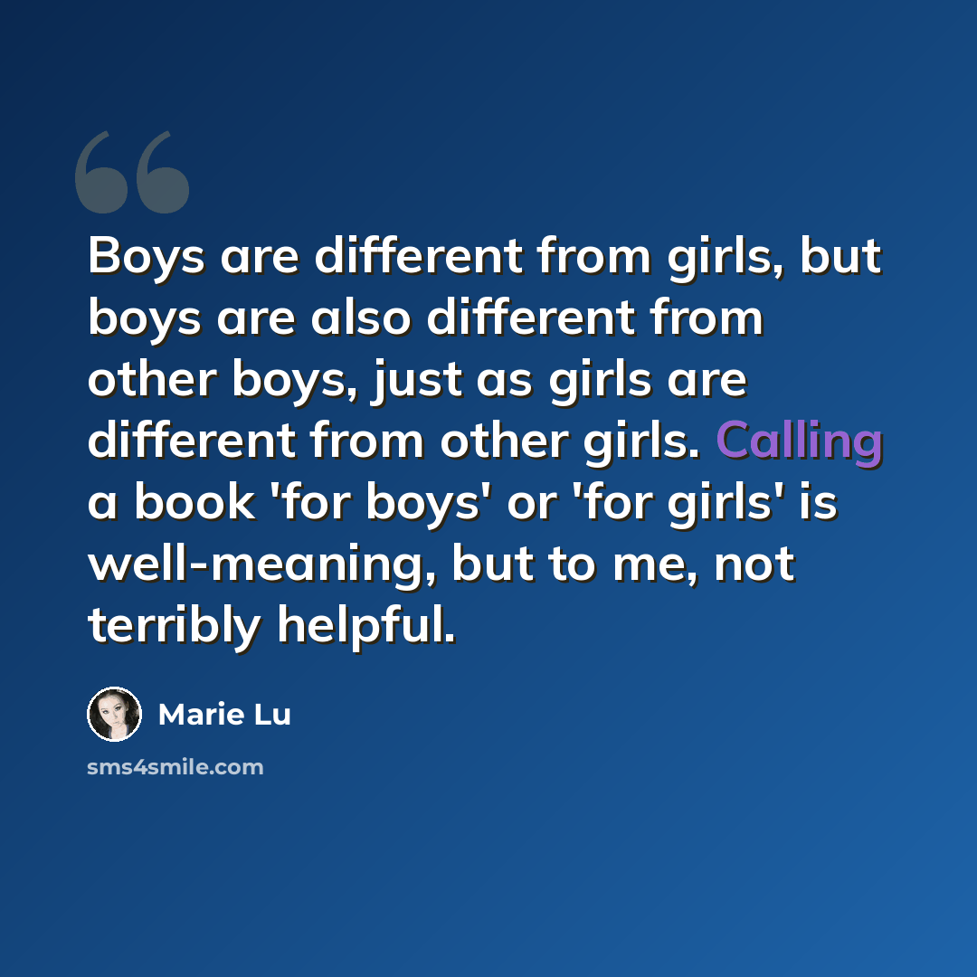 “Boys are different from girls, but boys are also different from other boys, just as girls are different from other girls. Calling a book 'for boys' or 'for girls' is well-meaning, but to me, not terribly helpful.” quote by Marie Lu