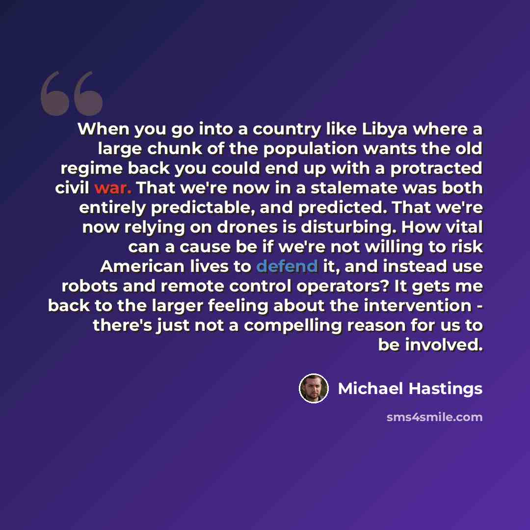 “When you go into a country like Libya where a large chunk of the population wants the old regime back you could end up with a protracted civil war. That we're now in a stalemate was both entirely predictable, and predicted. That we're now relying on drones is disturbing. How vital can a cause be…” quote by Michael Hastings
