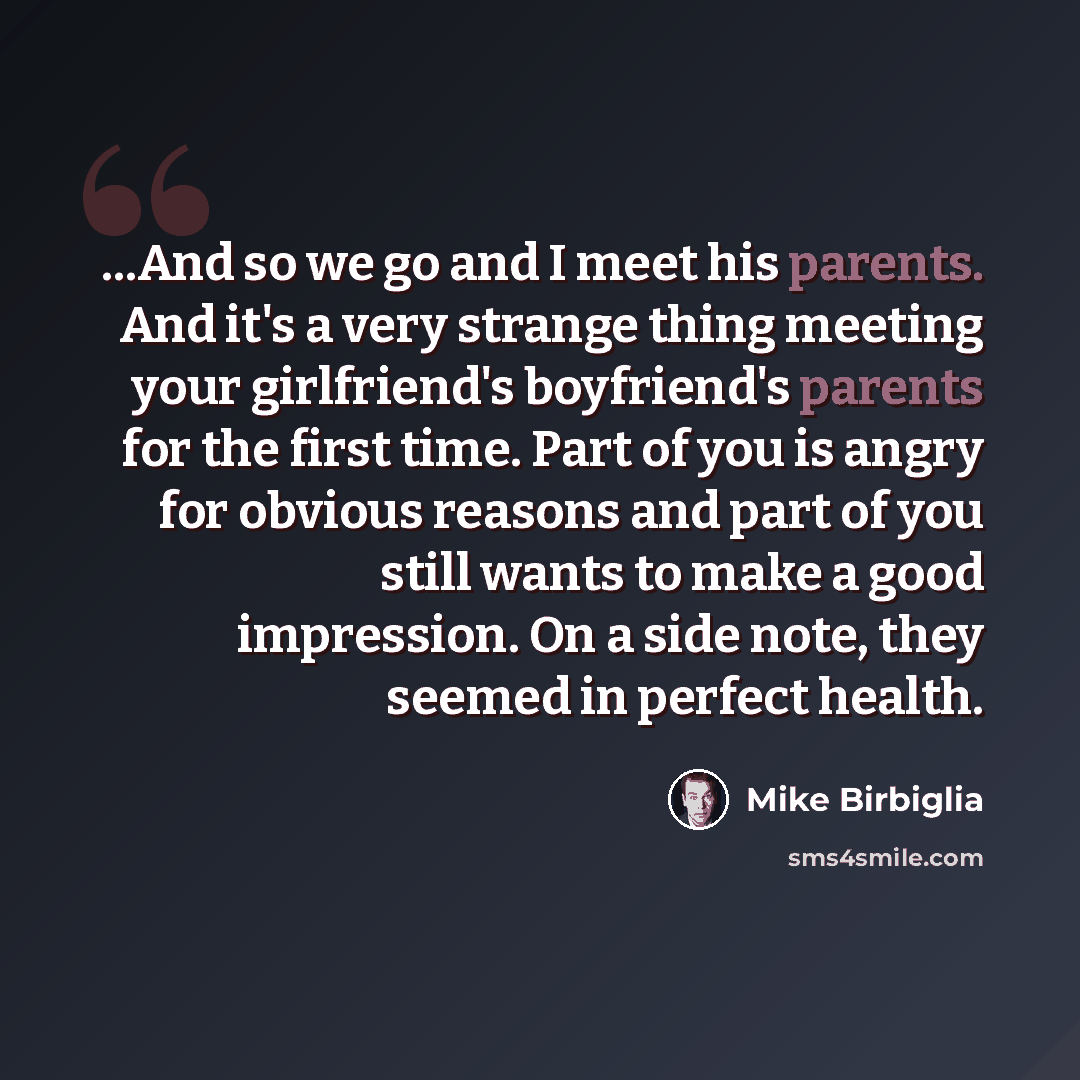 “...And so we go and I meet his parents. And it's a very strange thing meeting your girlfriend's boyfriend's parents for the first time. Part of you is angry for obvious reasons and part of you still wants to make a good impression. On a side note, they seemed in perfect health.” quote by Mike Birbiglia