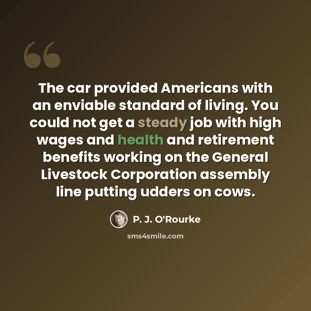 “The car provided Americans with an enviable standard of living. You could not get a steady job with high wages and health and retirement benefits working on the General Livestock Corporation assembly line putting udders on cows.” quote by P. J. O'Rourke