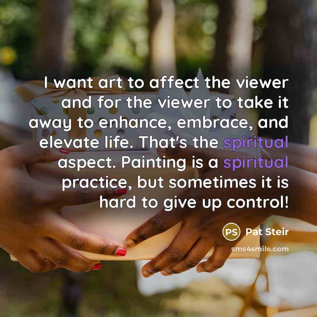 “I want art to affect the viewer and for the viewer to take it away to enhance, embrace, and elevate life. That's the spiritual aspect. Painting is a spiritual practice, but sometimes it is hard to give up control!” quote by Pat Steir
