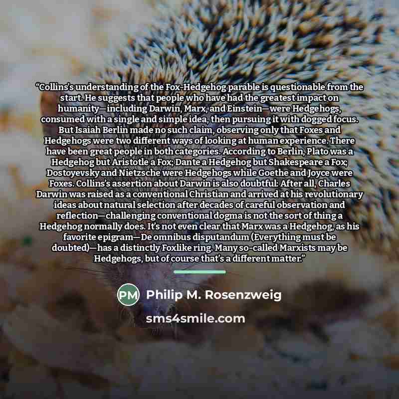 “Collins’s understanding of the Fox-Hedgehog parable is questionable from the start. He suggests that people who have had the greatest impact on humanity—including Darwin, Marx, and Einstein—were Hedgehogs, consumed with a single and simple idea, then pursuing it with dogged focus. But Isaiah…” quote by Philip M. Rosenzweig
