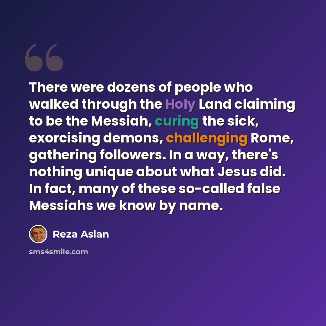 “There were dozens of people who walked through the Holy Land claiming to be the Messiah, curing the sick, exorcising demons, challenging Rome, gathering followers. In a way, there's nothing unique about what Jesus did. In fact, many of these so-called false Messiahs we know by name.” quote by Reza Aslan