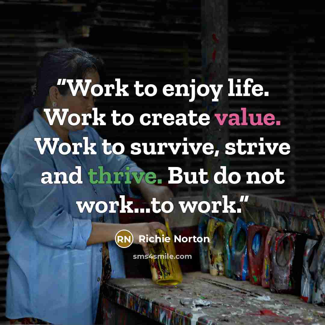 “Work to enjoy life. Work to create value. Work to survive, strive and thrive. But do not work...to work.” quote by Richie Norton