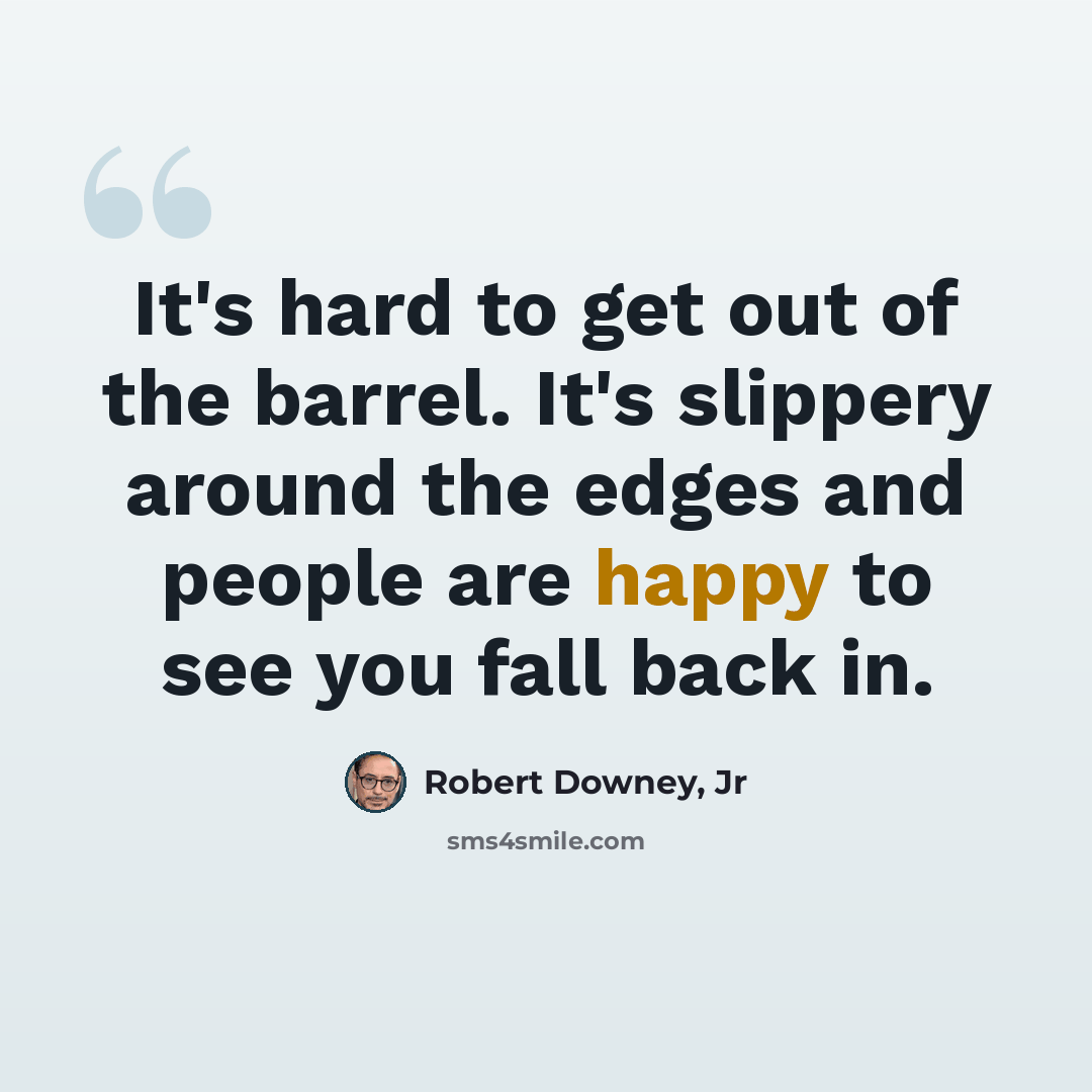 “It's hard to get out of the barrel. It's slippery around the edges and people are happy to see you fall back in.” quote by Robert Downey, Jr