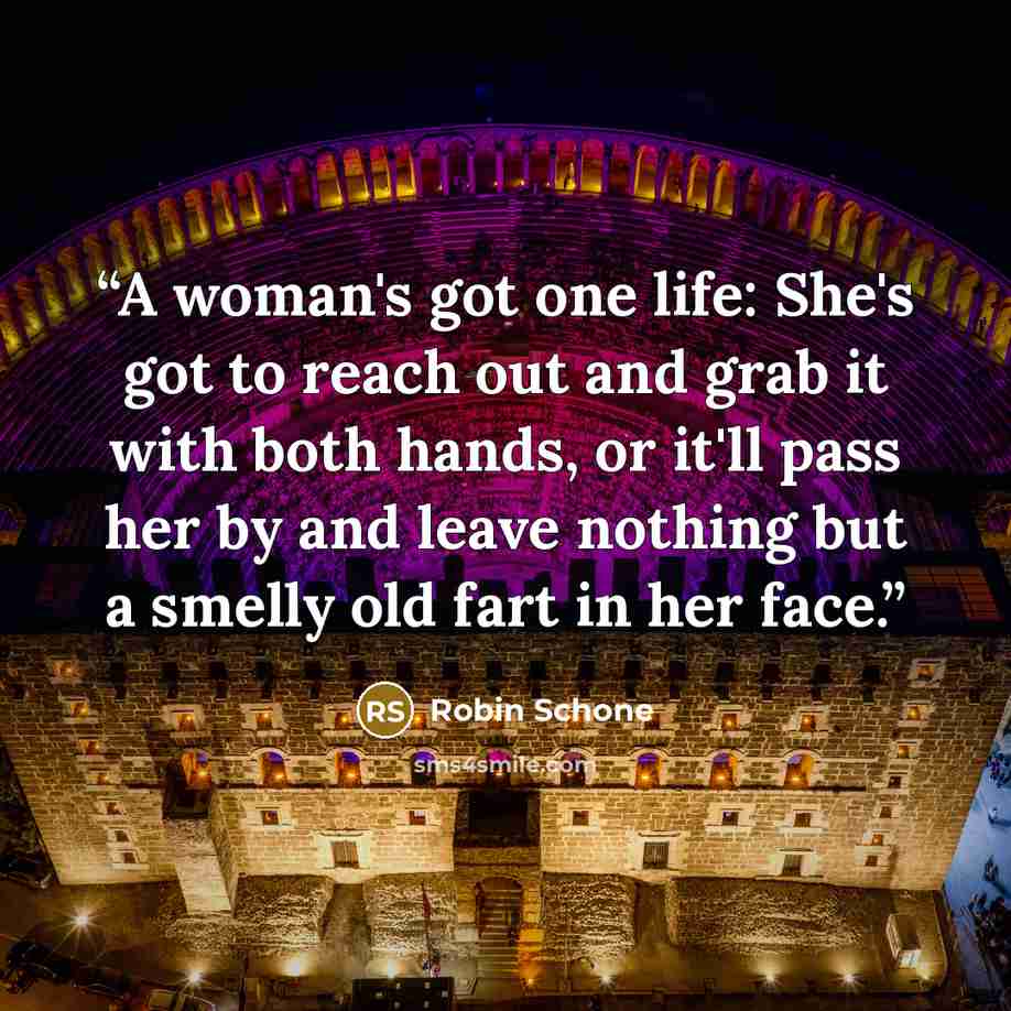 “A woman's got one life: She's got to reach out and grab it with both hands, or it'll pass her by and leave nothing but a smelly old fart in her face.” quote by Robin Schone