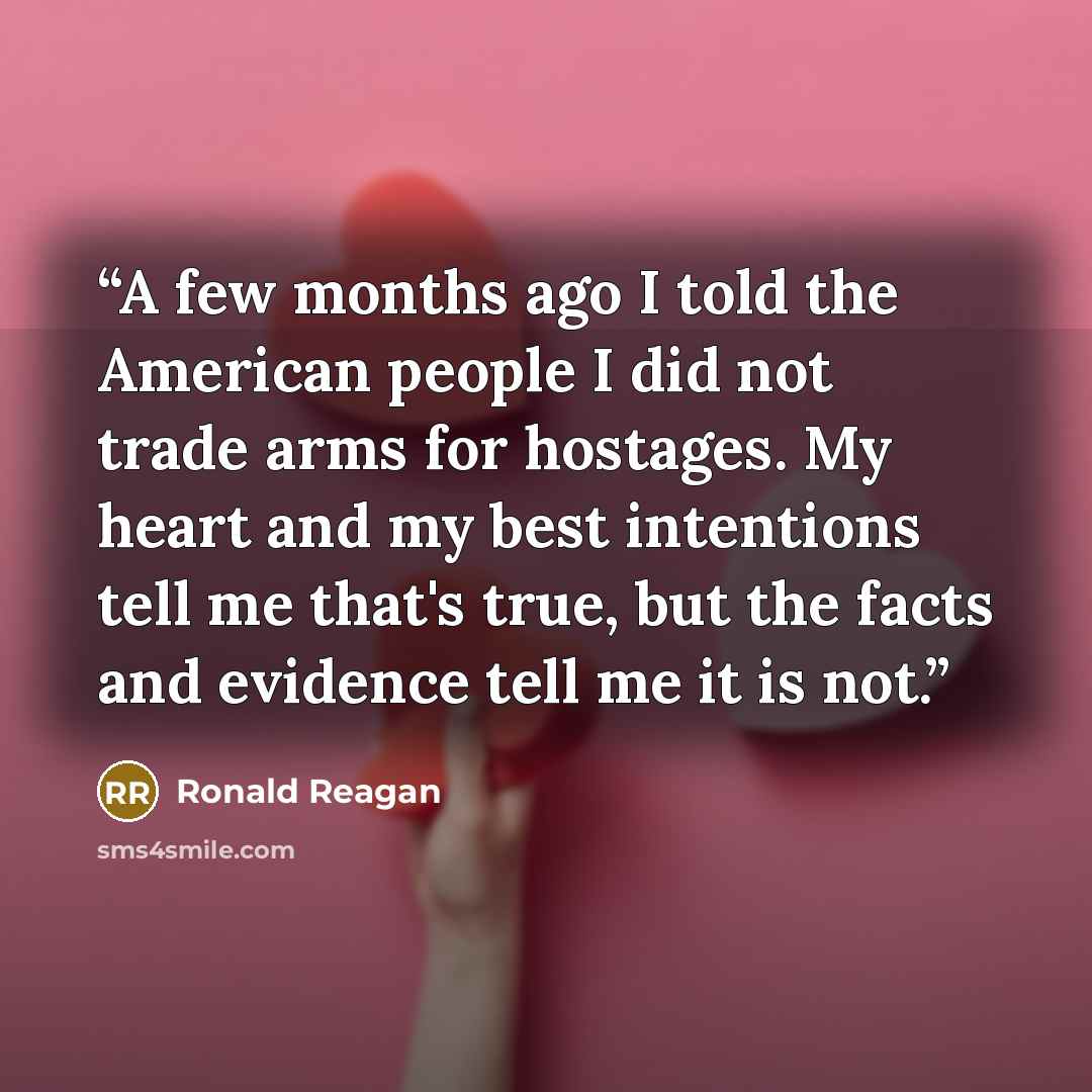 “A few months ago I told the American people I did not trade arms for hostages. My heart and my best intentions tell me that's true, but the facts and evidence tell me it is not.” quote by Ronald Reagan