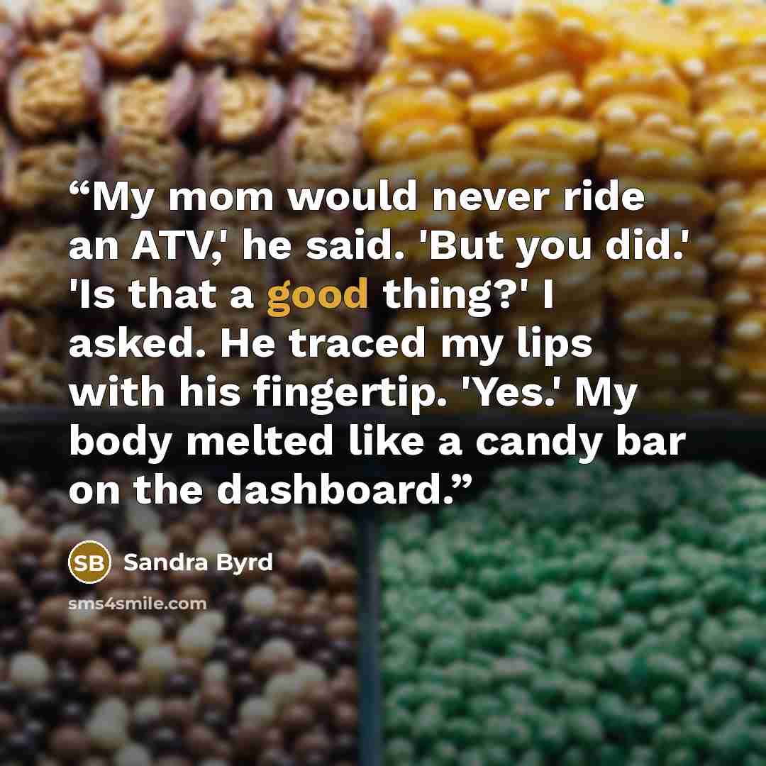 “My mom would never ride an ATV,' he said. 'But you did.' 'Is that a good thing?' I asked. He traced my lips with his fingertip. 'Yes.' My body melted like a candy bar on the dashboard.” quote by Sandra Byrd