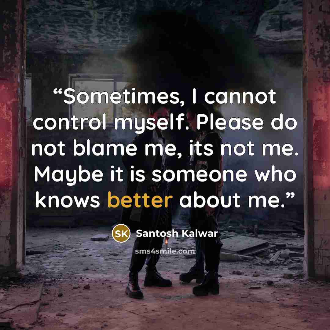 “Sometimes, I cannot control myself. Please do not blame me, its not me. Maybe it is someone who knows better about me.” quote by Santosh Kalwar