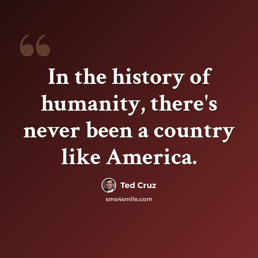 “In the history of humanity, there's never been a country like America.” quote by Ted Cruz
