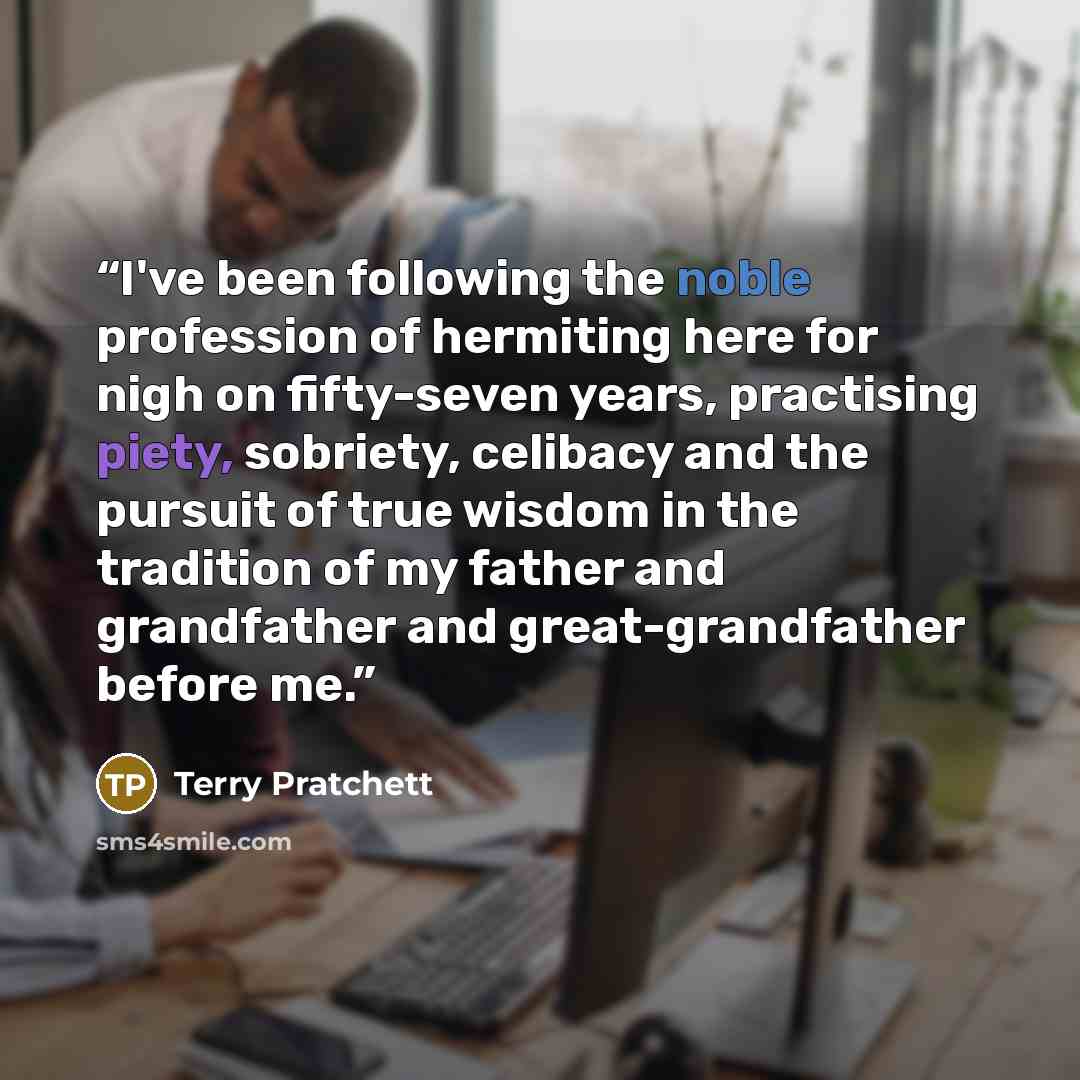 “I've been following the noble profession of hermiting here for nigh on fifty-seven years, practising piety, sobriety, celibacy and the pursuit of true wisdom in the tradition of my father and grandfather and great-grandfather before me.” quote by terry pratchett