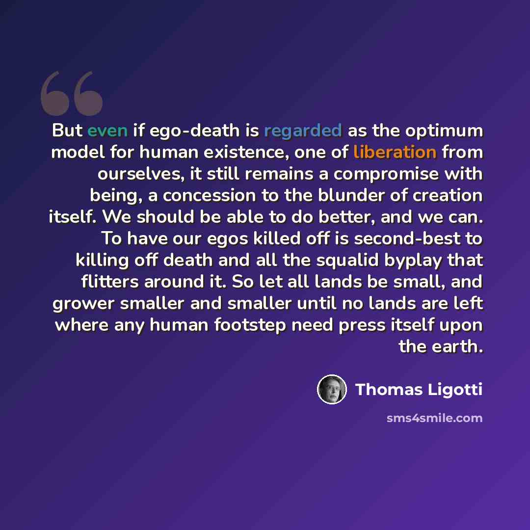 “But even if ego-death is regarded as the optimum model for human existence, one of liberation from ourselves, it still remains a compromise with being, a concession to the blunder of creation itself. We should be able to do better, and we can. To have our egos killed off is second-best to killing…” quote by Thomas Ligotti