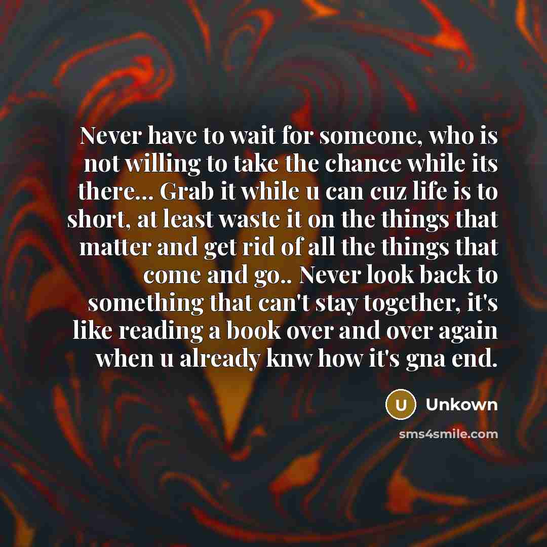 “Never have to wait for someone, who is not willing to take the chance while its there... Grab it while u can cuz life is to short, at least waste it on the things that matter and get rid of all the things that come and go.. Never look back to something that can't stay together, it's like reading a…” quote by Unkown