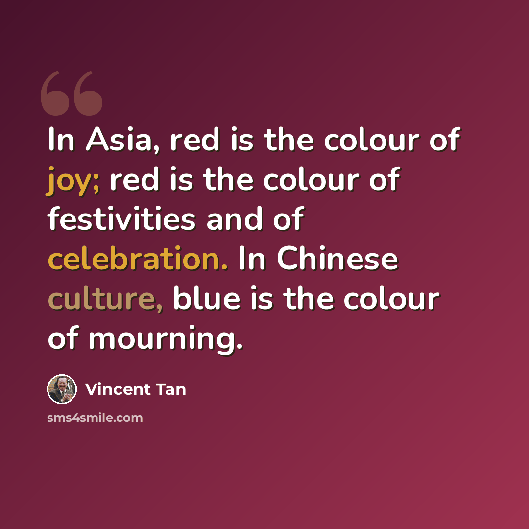“In Asia, red is the colour of joy; red is the colour of festivities and of celebration. In Chinese culture, blue is the colour of mourning.” quote by Vincent Tan