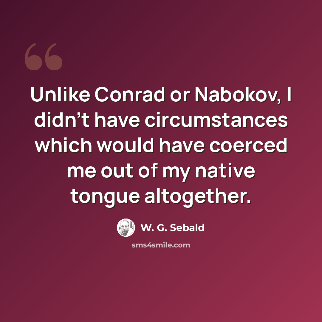 “Unlike Conrad or Nabokov, I didn't have circumstances which would have coerced me out of my native tongue altogether.” quote by W. G. Sebald