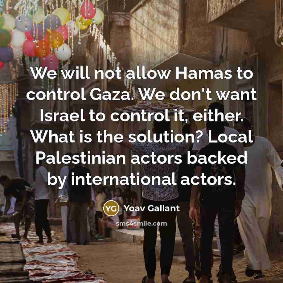 “We will not allow Hamas to control Gaza. We don't want Israel to control it, either. What is the solution? Local Palestinian actors backed by international actors.” quote by Yoav Gallant