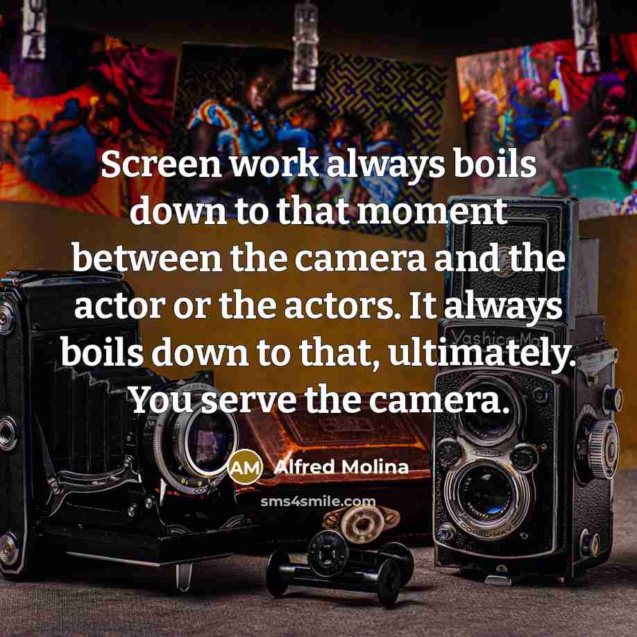 “Screen work always boils down to that moment between the camera and the actor or the actors. It always boils down to that, ultimately. You serve the camera.” quote by Alfred Molina