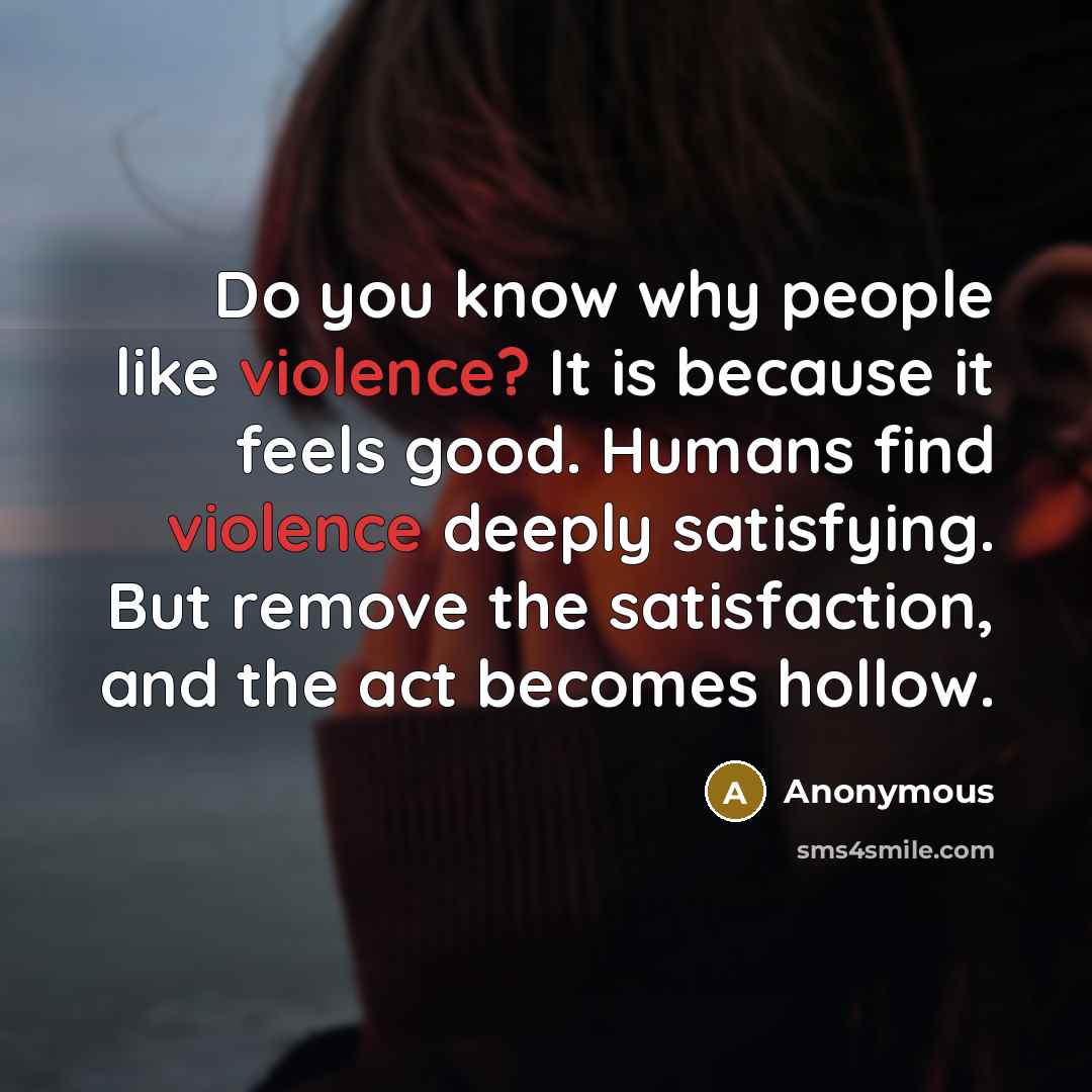 “Do you know why people like violence? It is because it feels good. Humans find violence deeply satisfying. But remove the satisfaction, and the act becomes hollow.” quote by Anonymous