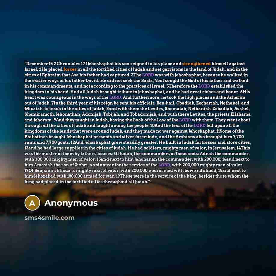 “December 15 2 Chronicles 17 1Jehoshaphat his son reigned in his place and strengthened himself against Israel. 2He placed forces in all the fortified cities of Judah and set garrisons in the land of Judah, and in the cities of Ephraim that Asa his father had captured. 3The LORD was with…” quote by Anonymous