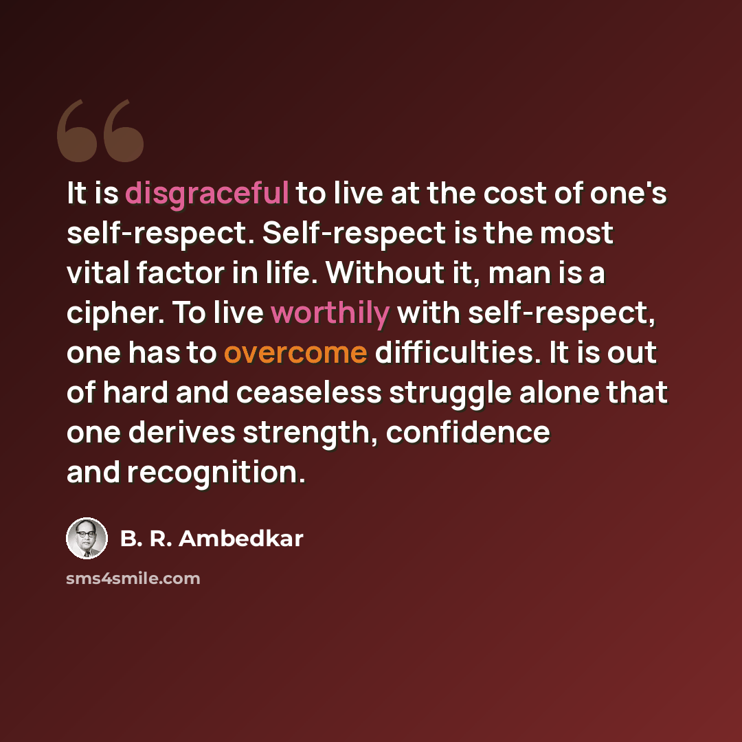 “It is disgraceful to live at the cost of one's self-respect. Self-respect is the most vital factor in life. Without it, man is a cipher. To live worthily with self-respect, one has to overcome difficulties. It is out of hard and ceaseless struggle alone that one derives strength, confidence and…” quote by B. R. Ambedkar
