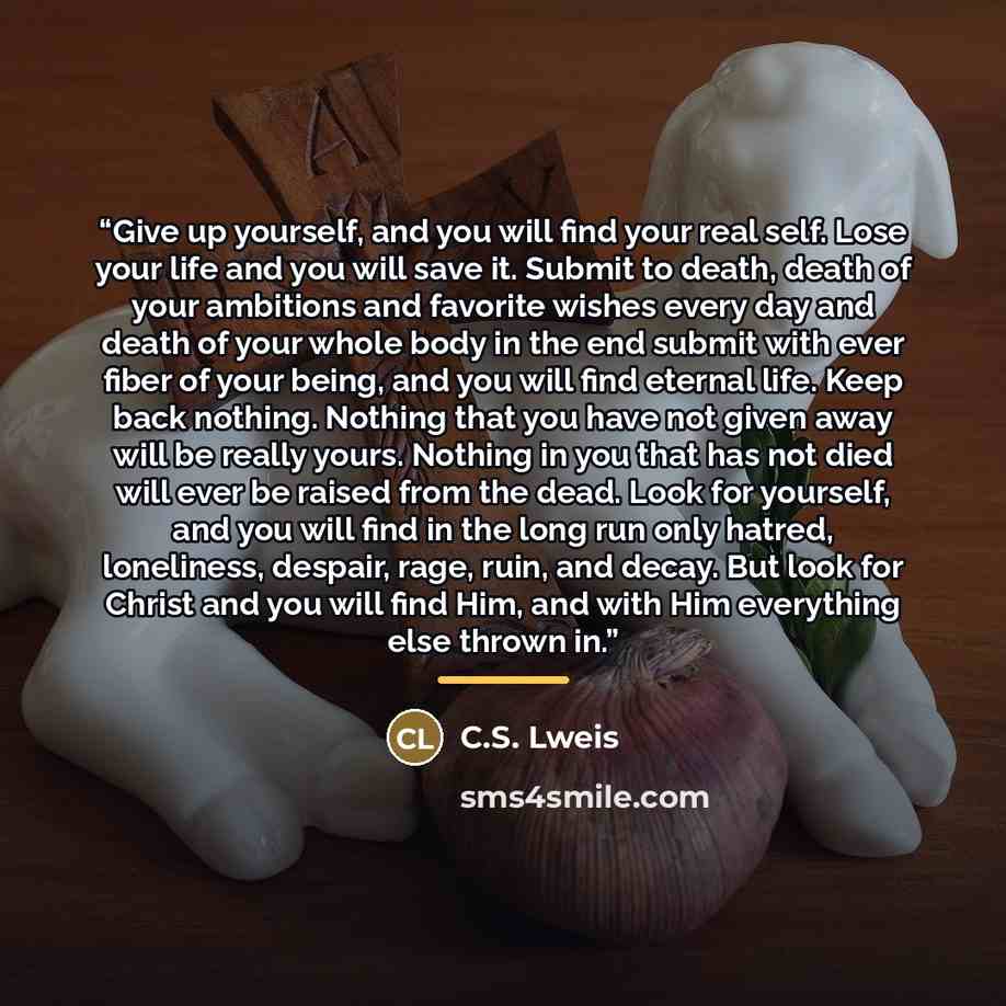 “Give up yourself, and you will find your real self. Lose your life and you will save it. Submit to death, death of your ambitions and favorite wishes every day and death of your whole body in the end submit with ever fiber of your being, and you will find eternal life. Keep back nothing. Nothing…” quote by C.S. Lweis