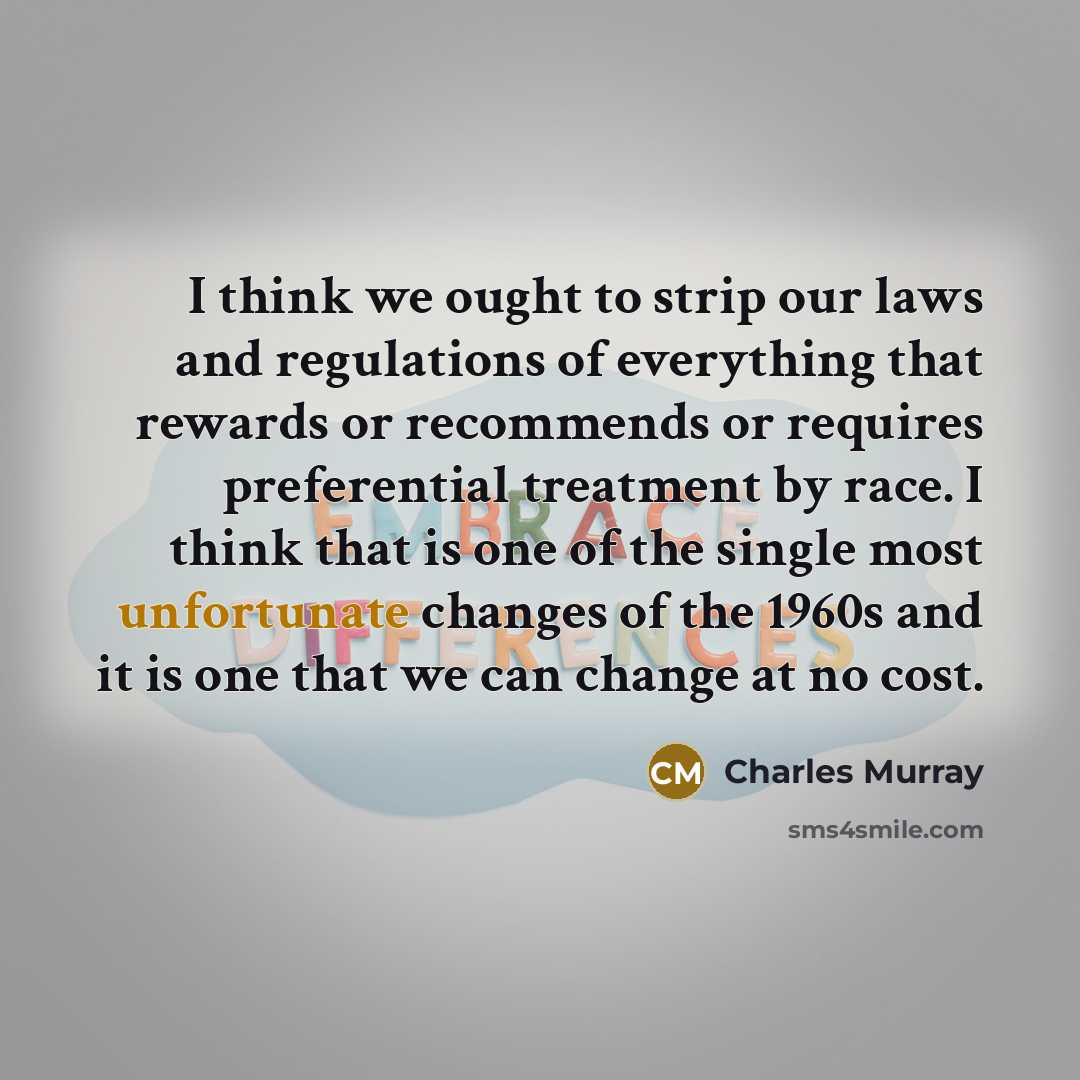 “I think we ought to strip our laws and regulations of everything that rewards or recommends or requires preferential treatment by race. I think that is one of the single most unfortunate changes of the 1960s and it is one that we can change at no cost.” quote by Charles Murray
