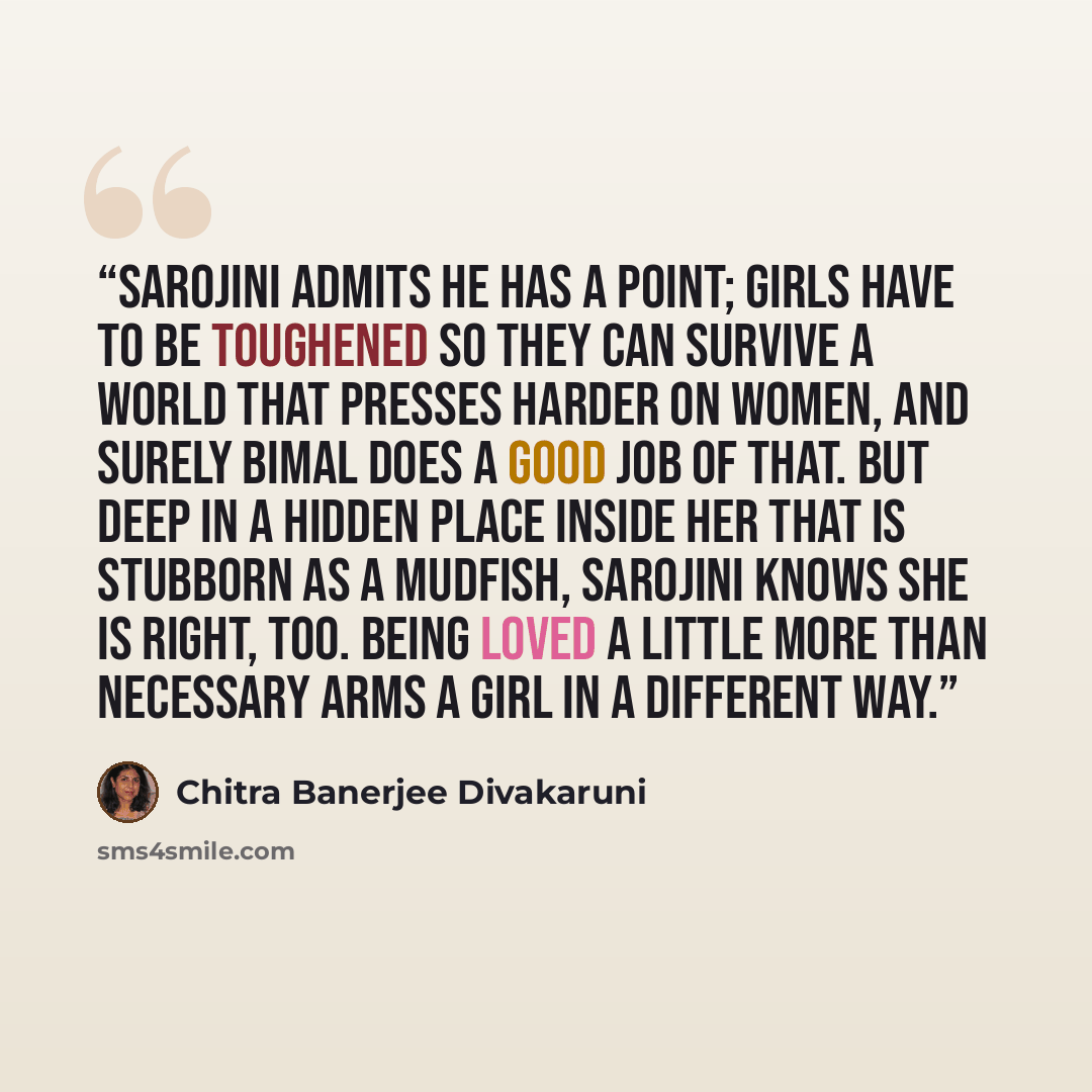 “Sarojini admits he has a point; girls have to be toughened so they can survive a world that presses harder on women, and surely Bimal does a good job of that. But deep in a hidden place inside her that is stubborn as a mudfish, Sarojini knows she is right, too. Being loved a little more than…” quote by Chitra Banerjee Divakaruni