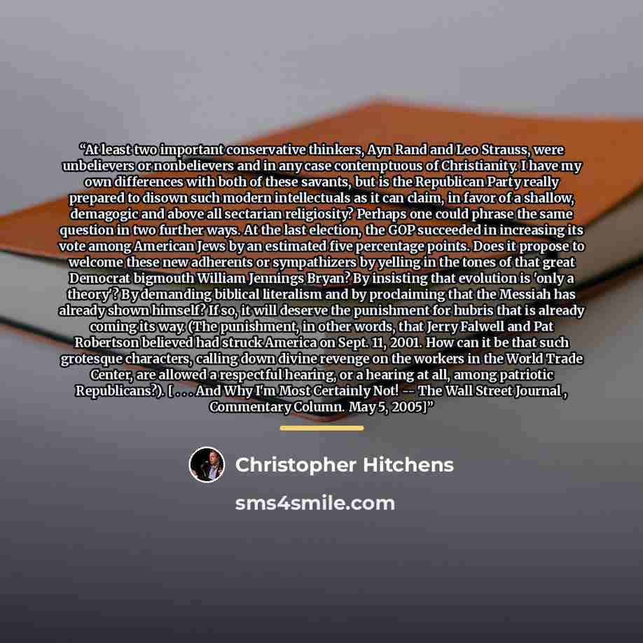 “At least two important conservative thinkers, Ayn Rand and Leo Strauss, were unbelievers or nonbelievers and in any case contemptuous of Christianity. I have my own differences with both of these savants, but is the Republican Party really prepared to disown such modern intellectuals as it can…” quote by Christopher Hitchens