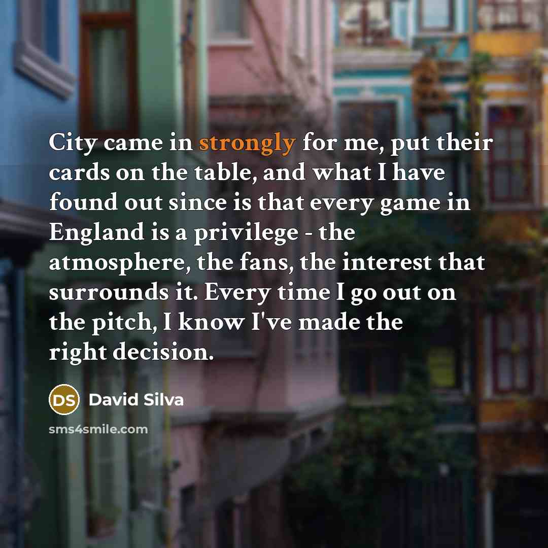 “City came in strongly for me, put their cards on the table, and what I have found out since is that every game in England is a privilege - the atmosphere, the fans, the interest that surrounds it. Every time I go out on the pitch, I know I've made the right decision.” quote by David Silva