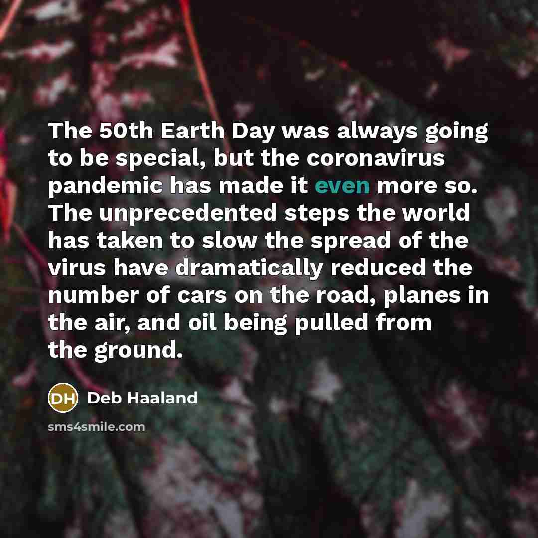 “The 50th Earth Day was always going to be special, but the coronavirus pandemic has made it even more so. The unprecedented steps the world has taken to slow the spread of the virus have dramatically reduced the number of cars on the road, planes in the air, and oil being pulled from the ground.” quote by Deb Haaland