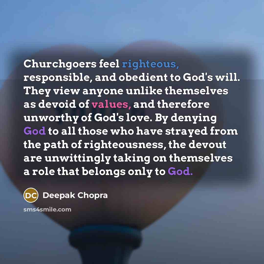 “Churchgoers feel righteous, responsible, and obedient to God's will. They view anyone unlike themselves as devoid of values, and therefore unworthy of God's love. By denying God to all those who have strayed from the path of righteousness, the devout are unwittingly taking on themselves a role…” quote by Deepak Chopra